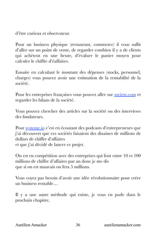 Aurélien Amacker 36 aurelienamacker.com
d’être curieux et observateur.
Pour un business physique (restaurant, commerce) il vous suffit
d’aller sur un point de vente, de regarder combien il y a de clients
qui achètent en une heure, d’évaluer le panier moyen pour
calculer le chiffre d’éaffaires.
Ensuite en calculant le montant des dépenses (stocks, personnel,
charges) vous pouvez avoir une estimation de la rentabilité de la
société.
Pour les entreprises françaises vous pouvez aller sur societe.com et
regarder les bilans de la société.
Vous pouvez chercher des articles sur la société ou des interviews
des fondateurs.
Pour systeme.io c’est en écoutant des podcasts d’entrepreneurs que
j’ai découvert que ces sociétés faisaient des dizaines de millions de
dollars de chiffre d’affaires
et que j’ai décidé de lancer ce projet.
On est en compétition avec des entreprises qui font entre 10 et 100
millions de chiffre d’affaires par an donc je me dis
que si on est mauvais on fera 5 millions.
Vous voyez pas besoin d’avoir une idée révolutionnaire pour créer
un business rentable…
Il y a une autre méthode qui existe, je vous en parle dans le
prochain chapitre.
 
