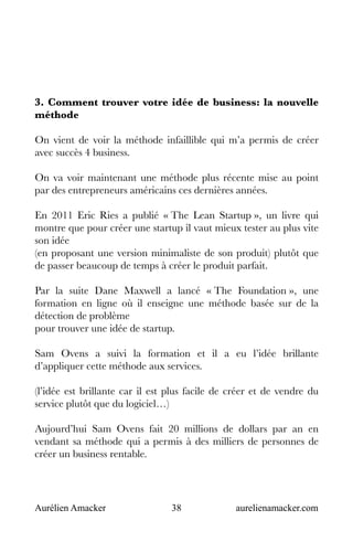 Aurélien Amacker 38 aurelienamacker.com
3. Comment trouver votre idée de business: la nouvelle
méthode
On vient de voir la méthode infaillible qui m’a permis de créer
avec succès 4 business.
On va voir maintenant une méthode plus récente mise au point
par des entrepreneurs américains ces dernières années.
En 2011 Eric Ries a publié « The Lean Startup », un livre qui
montre que pour créer une startup il vaut mieux tester au plus vite
son idée
(en proposant une version minimaliste de son produit) plutôt que
de passer beaucoup de temps à créer le produit parfait.
Par la suite Dane Maxwell a lancé « The Foundation », une
formation en ligne où il enseigne une méthode basée sur de la
détection de problème
pour trouver une idée de startup.
Sam Ovens a suivi la formation et il a eu l’idée brillante
d’appliquer cette méthode aux services.
(l’idée est brillante car il est plus facile de créer et de vendre du
service plutôt que du logiciel…)
Aujourd’hui Sam Ovens fait 20 millions de dollars par an en
vendant sa méthode qui a permis à des milliers de personnes de
créer un business rentable.
 