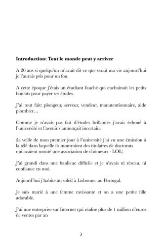 3
Introduction: Tout le monde peut y arriver
A 20 ans si quelqu’un m’avait dit ce que serait ma vie aujourd’hui
je l’aurais pris pour un fou.
A cette époque j’étais un étudiant fauché qui enchainait les petits
boulots pour payer ses études.
J’ai tout fait: plongeur, serveur, vendeur, manutentionnaire, aide
plombier…
Comme je n’avais pas fait d’études brillantes j’avais échoué à
l’université et l’avenir s’annonçait incertain.
(la veille de mon premier jour à l’université j’ai vu une émission à
la télé dans laquelle ils montraient des titulaires de doctorats
qui avaient monté une association de chômeurs - LOL)
J’ai grandi dans une banlieue difficile et je n’avais ni réseau, ni
confiance en moi.
Aujourd’hui j’habite au soleil à Lisbonne, au Portugal.
Je suis marié à une femme ravissante et on a une petite fille
adorable.
J’ai une entreprise sur Internet qui réalise plus de 1 million d’euros
de ventes par an
 