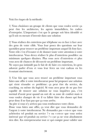 39
Voici les étapes de la méthode:
1) Vous choisissez un groupe de clients que vous voulez servir: ça
peut être les architectes, les agents immobiliers, les cadres
d’entreprise. L’important c’est que le groupe soit bien identifié et
qu’il soit en mesure d’investir dans une solution
2) Vous réalisez des entretiens par téléphone ou en face à face avec
des gens de votre cible. Vous leur posez des questions sur leur
quotidien pour trouver un problème important auquel ils font face.
Votre rôle c’est d’écouter et de donner toute votre attention à votre
interlocuteur. Vous devez réaliser le plus d’entretiens possibles: au
minimum quelques dizaines. Plus vous avez d’entretiens et plus
vous avez de chances de découvrir un problème important.
Ne soyez pas intimidé pas le fait de de faire ces entretiens, les gens
adorent parler d’eux et vous leur ferez un vrai cadeau en les
écoutant sincèrement.
3) Une fois que vous avez trouvé un problème important vous
faites une offre à votre interlocuteur pour lui proposer une solution
qui vient résoudre ce problème: ça peut être du service, du
coaching, ou même du logiciel. Si vous avez peur de ne pas être
capable de trouver une solution ne vous inquiétez pas, c’est
normal d’avoir peur quand on sort de sa zone de confort mais si
vous voulez changer de vie il va falloir faire des choses qui font
peur donc il ne faut pas que ça vous arrête.
Au pire si vous n’y arrivez pas vous remboursez votre client.
Donc vous faites une offre, ça veut dire que vous demandez de
l’argent à votre interlocuteur. Ne demandez pas « est-ce que vous
achèteriez tel produit ou service ? » ou « est-ce que vous seriez
intéressé par tel produit ou service ? » car ça ne veut absolument
rien dire. En entrepreneuriat tout ce qui compte pour valider une
 