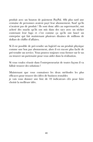 41
produit avec un bouton de paiement PayPal. 48h plus tard une
centaine de personnes avaient payé leur abonnement. Sauf qu’ils
n’avaient pas de produit ! Ils sont donc allés au supermarché, ont
acheté des snacks qu’ils ont mis dans des sacs avec un sticker
contenant leur logo et c’est comme ça qu’ils ont lancé un
entreprise qui fait maintenant plusieurs dizaines de millions de
dollars de chiffre d’affaires.
Si il est possible de pré-vendre un logiciel ou un produit physique
comme une box par abonnement, alors il est encore plus facile de
pré-vendre un service. Vous pouvez toujours vous former sur le tas
ou trouver un partenaire pour vous aider dans la réalisation.
Si vous voulez réussir dans l’entrepreneuriat de toutes façons il va
falloir trouver des solutions !
Maintenant que vous connaissez les deux méthodes les plus
efficaces pour trouver des idées de business rentables
je vais vous donner une liste de 10 indicateurs clés pour faire
choisir la meilleure idée.
 
