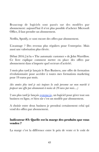 43
Beaucoup de logiciels sont passés sur des modèles par
abonnement: aujourd’hui il n’est plus possible d’acheter Microsoft
Office, il faut prendre un abonnement.
Netflix, Spotify, ce sont encore des offres par abonnement.
L’avantage ? Des revenus plus réguliers pour l’entreprise. Mais
aussi une valorisation plus élevée.
Début 2016 j’ai lu « The automatic customer » de John Warrillow.
Ce livre explique comment mettre en place des offres par
abonnement dans n’importe quel secteurs d’activité.
3 mois plus tard je lançais le Pass Business, une offre de formation
révolutionnaire pour accéder à toutes mes formations marketing
pour 19 euros par mois.
(des années plus tard je suis toujours la seule personne sur mon marché à
proposer une offre par abonnement à moins de 20 euros par mois…)
2 ans plus tard je lançais systeme.io, un logiciel pour gérer tout son
business en ligne, et bien sûr c’est un modèle par abonnement.
A choisir entre deux business je prendrai certainement celui qui
vend des offres par abonnement.
Indicateur #3: Quelle est la marge des produits que vous
vendez ?
La marge c’est la différence entre le prix de vente et le coût de
 