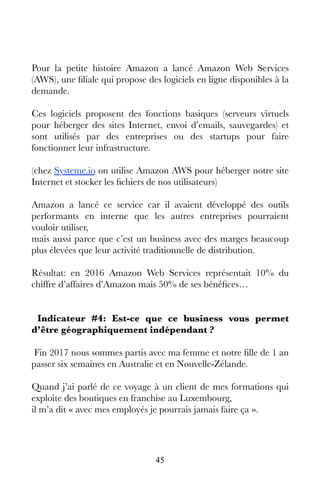 45
Pour la petite histoire Amazon a lancé Amazon Web Services
(AWS), une filiale qui propose des logiciels en ligne disponibles à la
demande.
Ces logiciels proposent des fonctions basiques (serveurs virtuels
pour héberger des sites Internet, envoi d’emails, sauvegardes) et
sont utilisés par des entreprises ou des startups pour faire
fonctionner leur infrastructure.
(chez Systeme.io on utilise Amazon AWS pour héberger notre site
Internet et stocker les fichiers de nos utilisateurs)
Amazon a lancé ce service car il avaient développé des outils
performants en interne que les autres entreprises pourraient
vouloir utiliser,
mais aussi parce que c’est un business avec des marges beaucoup
plus élevées que leur activité traditionnelle de distribution.
Résultat: en 2016 Amazon Web Services représentait 10% du
chiffre d’affaires d’Amazon mais 50% de ses bénéfices…
Indicateur #4: Est-ce que ce business vous permet
d’être géographiquement indépendant ?
Fin 2017 nous sommes partis avec ma femme et notre fille de 1 an
passer six semaines en Australie et en Nouvelle-Zélande.
Quand j’ai parlé de ce voyage à un client de mes formations qui
exploite des boutiques en franchise au Luxembourg,
il m’a dit « avec mes employés je pourrais jamais faire ça ».
 