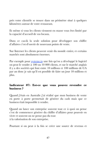 47
près votre clientèle se trouve dans un périmètre situé à quelques
kilomètres autour de votre restaurant.
Et même si vous les clients viennent en masse vous êtes limité par
la capacité d’accueil de vos locaux.
Dans ce cas-là la seule solution pour développer son chiffre
d’affaires c’est d’ouvrir de nouveaux points de vente.
Sur Internet les clients peuvent venir du monde entier, et certains
marchés sont absolument énormes.
Par exemple pour systeme.io une fois qu’on a développé le logiciel
on peut le vendre à 100 ou 10 000 clients, et sur le marché anglais
il y a des sociétés qui font entre 10 millions et 100 millions de CA
par an donc je sais qu’il est possible de faire un jour 10 millions et
plus.
Indicateur #7: Est-ce que vous pouvez revendre ce
business ?
Quand j’étais en Australie j’ai réalisé que mon business de vente
en porte à porte permettait de générer du cash mais que ce
business était impossible à vendre.
Quand on lance son entreprise souvent tout ce à quoi on pense
c’est de commencer générer du chiffre d’affaires pour pouvoir en
vivre et souvent on ne pense pas du tout
à la valorisation de son entreprise.
Pourtant si on peut à la fois se créer une source de revenus et
 