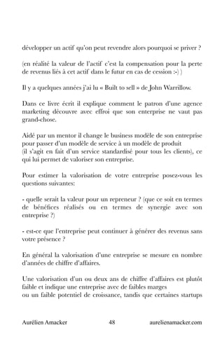 Aurélien Amacker 48 aurelienamacker.com
développer un actif qu’on peut revendre alors pourquoi se priver ?
(en réalité la valeur de l’actif c’est la compensation pour la perte
de revenus liés à cet actif dans le futur en cas de cession :-) )
Il y a quelques années j’ai lu « Built to sell » de John Warrillow.
Dans ce livre écrit il explique comment le patron d’une agence
marketing découvre avec effroi que son enterprise ne vaut pas
grand-chose.
Aidé par un mentor il change le business modèle de son entreprise
pour passer d’un modèle de service à un modèle de produit
(il s’agit en fait d’un service standardisé pour tous les clients), ce
qui lui permet de valoriser son entreprise.
Pour estimer la valorisation de votre entreprise posez-vous les
questions suivantes:
- quelle serait la valeur pour un repreneur ? (que ce soit en termes
de bénéfices réalisés ou en termes de synergie avec son
entreprise ?)
- est-ce que l’entreprise peut continuer à générer des revenus sans
votre présence ?
En général la valorisation d’une entreprise se mesure en nombre
d’années de chiffre d’affaires.
Une valorisation d’un ou deux ans de chiffre d’affaires est plutôt
faible et indique une entreprise avec de faibles marges
ou un faible potentiel de croissance, tandis que certaines startups
 