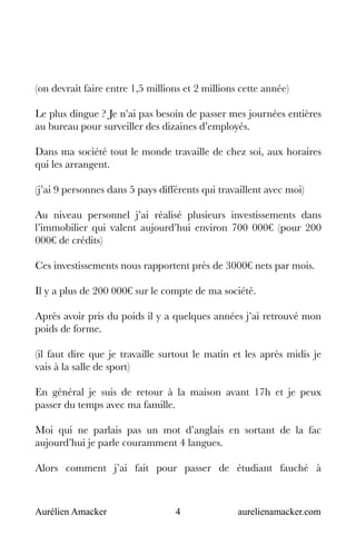 Aurélien Amacker 4 aurelienamacker.com
(on devrait faire entre 1,5 millions et 2 millions cette année)
Le plus dingue ? Je n’ai pas besoin de passer mes journées entières
au bureau pour surveiller des dizaines d’employés.
Dans ma société tout le monde travaille de chez soi, aux horaires
qui les arrangent.
(j’ai 9 personnes dans 5 pays différents qui travaillent avec moi)
Au niveau personnel j’ai réalisé plusieurs investissements dans
l’immobilier qui valent aujourd’hui environ 700 000€ (pour 200
000€ de crédits)
Ces investissements nous rapportent près de 3000€ nets par mois.
Il y a plus de 200 000€ sur le compte de ma société.
Après avoir pris du poids il y a quelques années j’ai retrouvé mon
poids de forme.
(il faut dire que je travaille surtout le matin et les après midis je
vais à la salle de sport)
En général je suis de retour à la maison avant 17h et je peux
passer du temps avec ma famille.
Moi qui ne parlais pas un mot d’anglais en sortant de la fac
aujourd’hui je parle couramment 4 langues.
Alors comment j’ai fait pour passer de étudiant fauché à
 