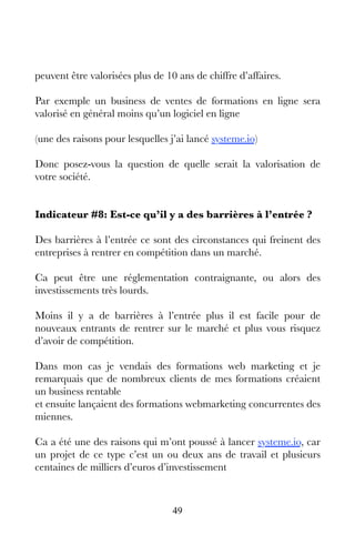 49
peuvent être valorisées plus de 10 ans de chiffre d’affaires.
Par exemple un business de ventes de formations en ligne sera
valorisé en général moins qu’un logiciel en ligne
(une des raisons pour lesquelles j’ai lancé systeme.io)
Donc posez-vous la question de quelle serait la valorisation de
votre société.
Indicateur #8: Est-ce qu’il y a des barrières à l’entrée ?
Des barrières à l’entrée ce sont des circonstances qui freinent des
entreprises à rentrer en compétition dans un marché.
Ca peut être une réglementation contraignante, ou alors des
investissements très lourds.
Moins il y a de barrières à l’entrée plus il est facile pour de
nouveaux entrants de rentrer sur le marché et plus vous risquez
d’avoir de compétition.
Dans mon cas je vendais des formations web marketing et je
remarquais que de nombreux clients de mes formations créaient
un business rentable
et ensuite lançaient des formations webmarketing concurrentes des
miennes.
Ca a été une des raisons qui m’ont poussé à lancer systeme.io, car
un projet de ce type c’est un ou deux ans de travail et plusieurs
centaines de milliers d’euros d’investissement
 