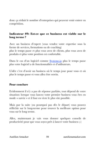 Aurélien Amacker 50 aurelienamacker.com
donc ça réduit le nombre d’entreprises qui peuvent venir entrer en
compétition.
Indicateur #9: Est-ce que ce business est viable sur le
long terme ?
Avec un business d’expert (vous vendez votre expertise sous la
forme de services, formations ou de coaching)
plus le temps passe et plus vous avez de clients, plus vous avez de
produits et plus votre position est confortable.
Dans le cas d’un logiciel comme Systeme.io plus le temps passe
plus votre logiciel a de fonctionnalités et d’utilisateurs.
L’idée c’est d’avoir un business où le temps joue pour vous et où
plus le temps passe et vous allez être serein.
Pour conclure
Evidemment il n’y a pas de réponse parfaite, tout dépend de votre
situation: lorsque vous lancez votre premier business vous êtes en
mode « survie » et il faut en vivre le plus vite possible.
Mais par la suite (ou pourquoi pas dès le départ) vous pouvez
réfléchir sur le long-terme pour trouver la meilleure option pour
vous sur le long terme.
Allez, maintenant je vais vous donner quelques conseils de
productivité pour que vous soyez prêt à lancer votre business ;-)
 