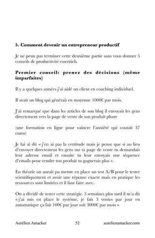 Aurélien Amacker 52 aurelienamacker.com
5. Comment devenir un entrepreneur productif
Je ne peux pas terminer cette deuxième partie sans vous donner 5
conseils de productivité essentiels.
Premier conseil: prenez des décisions (même
imparfaites)
Il y a quelques années j’ai aidé un client en coaching individuel.
Il avait un blog qui générait en moyenne 1000€ par mois.
J’ai remarqué que dans les articles de son blog il envoyait les gens
directement vers la page de vente de son produit phare
(une formation en ligne pour vaincre l’anxiété qui coutait 37
euros)
Je lui ai dit « j’en ai pas la certitude mais je pense que si au lieu
d’envoyer directement les gens sur ta page de vente tu demandais
leur adresse email et ensuite tu leur envoyais une séquence
d’emails pour vendre ton produit tu gagnerais plus ».
En théorie on aurait pu mettre en place un test A/B pour le tester
scientifiquement et avoir une réponse exacte mais en pratique les
ressources sont limitées et il faut faire avec.
On a décidé de tester cette stratégie. 3 semaines plus tard il m’a dit
« j’ai mis en place le système, je fais 3 ventes par jour en
automatique ça fait 100€ par jour soit 3000€ par mois »
 