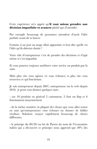 53
Cette expérience m’a appris qu’il vaut mieux prendre une
décision imparfaite et avancer plutôt que d’attendre.
Par exemple beaucoup de personnes attendent d’avoir l’idée
parfaite avant de se lancer.
Comme si un jour un mage allait apparaitre et leur dire quelle est
l’idée qu’ils doivent choisir !
Votre rôle d’entrepreneur c’est de prendre des décisions et d’agir
même si c’est imparfait.
Et vous pourrez toujours améliorer votre service ou produit par la
suite.
Mais plus vite vous agissez (et vous échouez) et plus vite vous
trouverez ce qui fonctionne.
Je suis entrepreneur depuis 2007, entrepreneur sur le web depuis
2010, je peux vous donner quelques stats:
- sur 10 produits en général 2 cartonnent, 2 font un flop et 6
fonctionnent moyennement
- de la même manière, la plupart des choses que vous allez tenter
en tant qu’entrepreneurs vont échouer ou donner de faibles
résultats. Solution: essayer rapidement beaucoup de choses
différentes
- le principe du 80/20 (ou loi de Pareto du nom de l’économiste
italien qui a découvert ce principe) nous apprend que 20% des
 