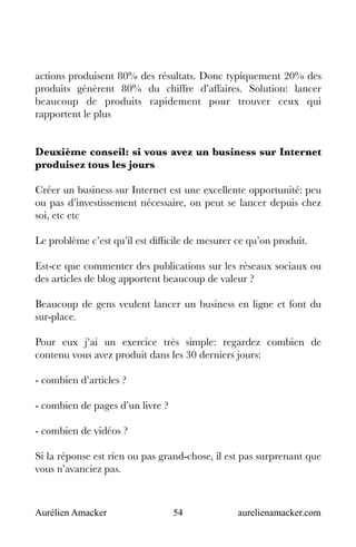 Aurélien Amacker 54 aurelienamacker.com
actions produisent 80% des résultats. Donc typiquement 20% des
produits génèrent 80% du chiffre d’affaires. Solution: lancer
beaucoup de produits rapidement pour trouver ceux qui
rapportent le plus
Deuxième conseil: si vous avez un business sur Internet
produisez tous les jours
Créer un business sur Internet est une excellente opportunité: peu
ou pas d’investissement nécessaire, on peut se lancer depuis chez
soi, etc etc
Le problème c’est qu’il est difficile de mesurer ce qu’on produit.
Est-ce que commenter des publications sur les réseaux sociaux ou
des articles de blog apportent beaucoup de valeur ?
Beaucoup de gens veulent lancer un business en ligne et font du
sur-place.
Pour eux j’ai un exercice très simple: regardez combien de
contenu vous avez produit dans les 30 derniers jours:
- combien d’articles ?
- combien de pages d’un livre ?
- combien de vidéos ?
Si la réponse est rien ou pas grand-chose, il est pas surprenant que
vous n’avanciez pas.
 