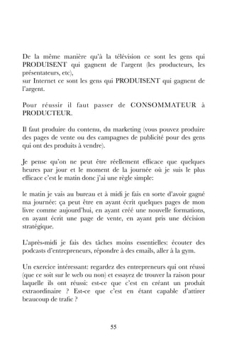 55
De la même manière qu’à la télévision ce sont les gens qui
PRODUISENT qui gagnent de l’argent (les producteurs, les
présentateurs, etc),
sur Internet ce sont les gens qui PRODUISENT qui gagnent de
l’argent.
Pour réussir il faut passer de CONSOMMATEUR à
PRODUCTEUR.
Il faut produire du contenu, du marketing (vous pouvez produire
des pages de vente ou des campagnes de publicité pour des gens
qui ont des produits à vendre).
Je pense qu’on ne peut être réellement efficace que quelques
heures par jour et le moment de la journée où je suis le plus
efficace c’est le matin donc j’ai une règle simple:
le matin je vais au bureau et à midi je fais en sorte d’avoir gagné
ma journée: ça peut être en ayant écrit quelques pages de mon
livre comme aujourd’hui, en ayant créé une nouvelle formations,
en ayant écrit une page de vente, en ayant pris une décision
stratégique.
L’après-midi je fais des tâches moins essentielles: écouter des
podcasts d’entrepreneurs, répondre à des emails, aller à la gym.
Un exercice intéressant: regardez des entrepreneurs qui ont réussi
(que ce soit sur le web ou non) et essayez de trouver la raison pour
laquelle ils ont réussi: est-ce que c’est en créant un produit
extraordinaire ? Est-ce que c’est en étant capable d’attirer
beaucoup de trafic ?
 