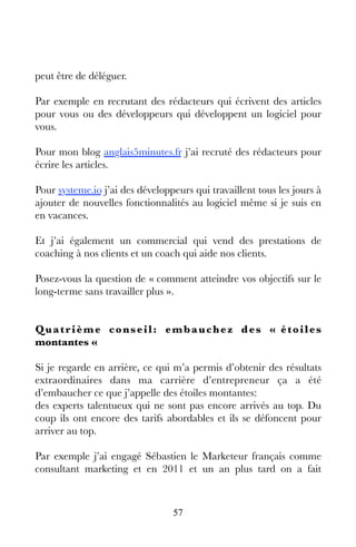 57
peut être de déléguer.
Par exemple en recrutant des rédacteurs qui écrivent des articles
pour vous ou des développeurs qui développent un logiciel pour
vous.
Pour mon blog anglais5minutes.fr j’ai recruté des rédacteurs pour
écrire les articles.
Pour systeme.io j’ai des développeurs qui travaillent tous les jours à
ajouter de nouvelles fonctionnalités au logiciel même si je suis en
en vacances.
Et j’ai également un commercial qui vend des prestations de
coaching à nos clients et un coach qui aide nos clients.
Posez-vous la question de « comment atteindre vos objectifs sur le
long-terme sans travailler plus ».
Quatrième conseil: embauchez des « étoiles
montantes « 
Si je regarde en arrière, ce qui m’a permis d’obtenir des résultats
extraordinaires dans ma carrière d’entrepreneur ça a été
d’embaucher ce que j’appelle des étoiles montantes:
des experts talentueux qui ne sont pas encore arrivés au top. Du
coup ils ont encore des tarifs abordables et ils se défoncent pour
arriver au top.
Par exemple j’ai engagé Sébastien le Marketeur français comme
consultant marketing et en 2011 et un an plus tard on a fait
 