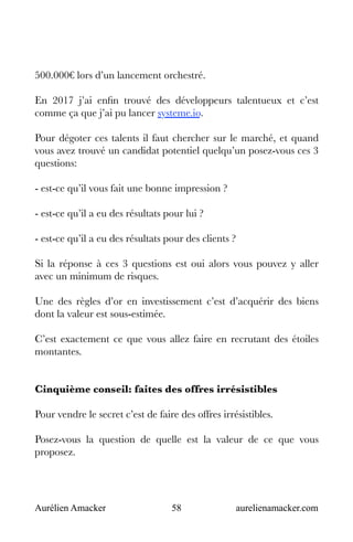 Aurélien Amacker 58 aurelienamacker.com
500.000€ lors d’un lancement orchestré.
En 2017 j’ai enfin trouvé des développeurs talentueux et c’est
comme ça que j’ai pu lancer systeme.io.
Pour dégoter ces talents il faut chercher sur le marché, et quand
vous avez trouvé un candidat potentiel quelqu’un posez-vous ces 3
questions:
- est-ce qu’il vous fait une bonne impression ?
- est-ce qu’il a eu des résultats pour lui ?
- est-ce qu’il a eu des résultats pour des clients ?
Si la réponse à ces 3 questions est oui alors vous pouvez y aller
avec un minimum de risques.
Une des règles d’or en investissement c’est d’acquérir des biens
dont la valeur est sous-estimée.
C’est exactement ce que vous allez faire en recrutant des étoiles
montantes.
Cinquième conseil: faites des offres irrésistibles
Pour vendre le secret c’est de faire des offres irrésistibles.
Posez-vous la question de quelle est la valeur de ce que vous
proposez.
 