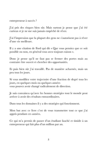 5
entrepreneur à succès ?
J’ai pris des risques bien sûr. Mais surtout je pense que j’ai été
curieux et je ne me suis jamais empêché de rêver.
J’ai l’impression que la plupart des gens ne s’autorisent pas à rêver
d’une vie meilleure.
Il y a une citation de Ford qui dit « Que vous pensiez que ce soit
possible ou non, en général vous avez toujours raison ».
Donc je pense qu’il ne faut pas se fermer des portes mais au
contraire être ouvert et chercher des opportunités.
Et puis bien sûr j’ai travaillé. Pas de manière acharnée, mais un
peu tous les jours.
Si vous modifiez votre trajectoire d’une fraction de degré tous les
jours, en quelques mois ou quelques années
vous pouvez avoir changé radicalement de direction.
Je suis convaincu qu’avec les bonnes stratégies tout le monde peut
arriver à avoir des résultats extraordinaires.
Dans tous les domaines il y a des stratégies qui fonctionnent.
Mon but avec ce livre c’est de vous transmettre tout ce que j’ai
appris pendant ces années.
Ce qui m’a permis de passer d’un étudiant fauché et timide à un
entrepreneur qui fait plus d’un million par an.
 
