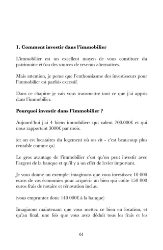 61
1. Comment investir dans l'immobilier
L’immobilier est un excellent moyen de vous constituer du
patrimoine et/ou des sources de revenus alternatives.
Mais attention, je pense que l’enthousiasme des investisseurs pour
l’immobilier est parfois excessif.
Dans ce chapitre je vais vous transmettre tout ce que j’ai appris
dans l’immobilier.
Pourquoi investir dans l’immobilier ?
Aujourd’hui j’ai 4 biens immobiliers qui valent 700.000€ et qui
nous rapportent 3000€ par mois.
(et on est locataires du logement où on vit - c’est beaucoup plus
rentable comme ça)
Le gros avantage de l’immobilier c’est qu’on peut investir avec
l’argent de la banque et qu’il y a un effet de levier important.
Je vous donne un exemple: imaginons que vous investissez 10 000
euros de vos économies pour acquérir un bien qui coûte 150 000
euros frais de notaire et rénovation inclus.
(vous empruntez donc 140 000€ à la banque)
Imaginons maintenant que vous mettez ce bien en location, et
qu’au final, une fois que vous avez déduit tous les frais et les
 
