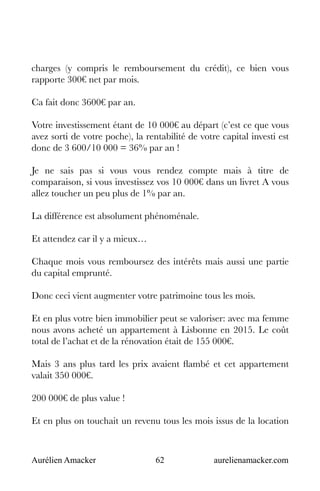 Aurélien Amacker 62 aurelienamacker.com
charges (y compris le remboursement du crédit), ce bien vous
rapporte 300€ net par mois.
Ca fait donc 3600€ par an.
Votre investissement étant de 10 000€ au départ (c’est ce que vous
avez sorti de votre poche), la rentabilité de votre capital investi est
donc de 3 600/10 000 = 36% par an !
Je ne sais pas si vous vous rendez compte mais à titre de
comparaison, si vous investissez vos 10 000€ dans un livret A vous
allez toucher un peu plus de 1% par an.
La différence est absolument phénoménale.
Et attendez car il y a mieux…
Chaque mois vous remboursez des intérêts mais aussi une partie
du capital emprunté.
Donc ceci vient augmenter votre patrimoine tous les mois.
Et en plus votre bien immobilier peut se valoriser: avec ma femme
nous avons acheté un appartement à Lisbonne en 2015. Le coût
total de l’achat et de la rénovation était de 155 000€.
Mais 3 ans plus tard les prix avaient flambé et cet appartement
valait 350 000€.
200 000€ de plus value !
Et en plus on touchait un revenu tous les mois issus de la location
 