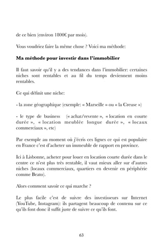 63
de ce bien (environ 1800€ par mois).
Vous voudriez faire la même chose ? Voici ma méthode:
Ma méthode pour investir dans l’immobilier
Il faut savoir qu’il y a des tendances dans l’immobilier: certaines
niches sont rentables et au fil du temps deviennent moins
rentables.
Ce qui définit une niche:
- la zone géographique (exemple: « Marseille » ou « la Creuse »)
- le type de business (« achat/revente », « location en courte
durée », « location meublée longue durée », « locaux
commerciaux », etc)
Par exemple au moment où j’écris ces lignes ce qui est populaire
en France c’est d’acheter un immeuble de rapport en province.
Ici à Lisbonne, acheter pour louer en location courte durée dans le
centre ce n’est plus très rentable, il vaut mieux aller sur d’autres
niches (locaux commerciaux, quartiers en devenir en périphérie
comme Beato).
Alors comment savoir ce qui marche ?
Le plus facile c’est de suivre des investisseurs sur Internet
(YouTube, Instagram): ils partagent beaucoup de contenu sur ce
qu’ils font donc il suffit juste de suivre ce qu’ils font.
 