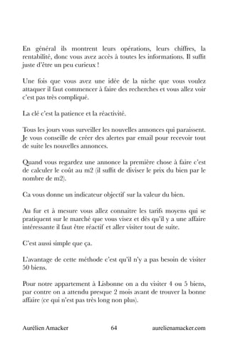 Aurélien Amacker 64 aurelienamacker.com
En général ils montrent leurs opérations, leurs chiffres, la
rentabilité, donc vous avez accès à toutes les informations. Il suffit
juste d’être un peu curieux !
Une fois que vous avez une idée de la niche que vous voulez
attaquer il faut commencer à faire des recherches et vous allez voir
c’est pas très compliqué.
La clé c’est la patience et la réactivité.
Tous les jours vous surveiller les nouvelles annonces qui paraissent.
Je vous conseille de créer des alertes par email pour recevoir tout
de suite les nouvelles annonces.
Quand vous regardez une annonce la première chose à faire c’est
de calculer le coût au m2 (il suffit de diviser le prix du bien par le
nombre de m2).
Ca vous donne un indicateur objectif sur la valeur du bien.
Au fur et à mesure vous allez connaitre les tarifs moyens qui se
pratiquent sur le marché que vous visez et dès qu’il y a une affaire
intéressante il faut être réactif et aller visiter tout de suite.
C’est aussi simple que ça.
L’avantage de cette méthode c’est qu’il n’y a pas besoin de visiter
50 biens.
Pour notre appartement à Lisbonne on a du visiter 4 ou 5 biens,
par contre on a attendu presque 2 mois avant de trouver la bonne
affaire (ce qui n’est pas très long non plus).
 