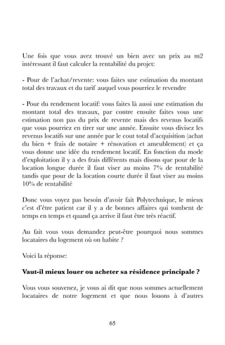 65
Une fois que vous avez trouvé un bien avec un prix au m2
intéressant il faut calculer la rentabilité du projet:
- Pour de l’achat/revente: vous faites une estimation du montant
total des travaux et du tarif auquel vous pourriez le revendre
- Pour du rendement locatif: vous faites là aussi une estimation du
montant total des travaux, par contre ensuite faites vous une
estimation non pas du prix de revente mais des revenus locatifs
que vous pourriez en tirer sur une année. Ensuite vous divisez les
revenus locatifs sur une année par le cout total d’acquisition (achat
du bien + frais de notaire + rénovation et ameublement) et ça
vous donne une idée du rendement locatif. En fonction du mode
d’exploitation il y a des frais différents mais disons que pour de la
location longue durée il faut viser au moins 7% de rentabilité
tandis que pour de la location courte durée il faut viser au moins
10% de rentabilité
Donc vous voyez pas besoin d’avoir fait Polytechnique, le mieux
c’est d’être patient car il y a de bonnes affaires qui tombent de
temps en temps et quand ça arrive il faut être très réactif.
Au fait vous vous demandez peut-être pourquoi nous sommes
locataires du logement où on habite ?
Voici la réponse:
Vaut-il mieux louer ou acheter sa résidence principale ?
Vous vous souvenez, je vous ai dit que nous sommes actuellement
locataires de notre logement et que nous louons à d’autres
 