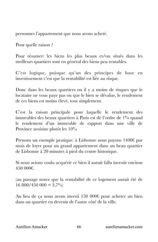 Aurélien Amacker 66 aurelienamacker.com
personnes l’appartement que nous avons acheté.
Pour quelle raison ?
Pour résumer: les biens les plus beaux et/ou situés dans les
meilleurs quartiers sont en général des biens peu rentables.
C’est logique, puisque qu’un des principes de base en
investissement c’est que la rentabilité est liée au risque.
Donc dans les beaux quartiers ou il y a moins de risques que le
locataire ne vous paye pas ou que le bien se dévalue, le rendement
de ces biens est moins élevé, tout simplement.
C’est la raison principale pour laquelle le rendement des
immeubles des beaux quartiers à Paris est de l’ordre de 1% quand
le rendement d’un immeuble de rapport dans une ville de
Province avoisine plutôt les 10%
Prenons un exemple pratique: à Lisbonne nous payons 1400€ par
mois de loyer pour un grand appartement dans un beau quartier
de Lisbonne à 20 minutes à pied du centre historique.
Si nous avions voulu acquérir ce bien il aurait fallu investir environ
450 000€.
(au passage notez que la rentabilité de ce logement aurait été de
16 800/450 000 = 3,7%)
Au lieu de ça nous avons investi 150 000€ pour acheter un bien
dans un quartier en devenir de l’autre côté de la ville.
 