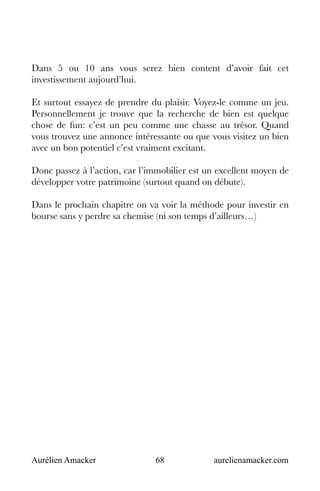 Aurélien Amacker 68 aurelienamacker.com
Dans 5 ou 10 ans vous serez bien content d’avoir fait cet
investissement aujourd’hui.
Et surtout essayez de prendre du plaisir. Voyez-le comme un jeu.
Personnellement je trouve que la recherche de bien est quelque
chose de fun: c’est un peu comme une chasse au trésor. Quand
vous trouvez une annonce intéressante ou que vous visitez un bien
avec un bon potentiel c’est vraiment excitant.
Donc passez à l’action, car l’immobilier est un excellent moyen de
développer votre patrimoine (surtout quand on débute).
Dans le prochain chapitre on va voir la méthode pour investir en
bourse sans y perdre sa chemise (ni son temps d’ailleurs…)
 