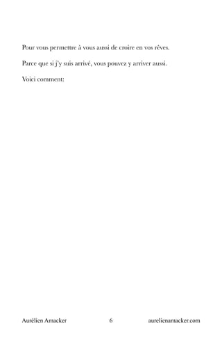 Aurélien Amacker 6 aurelienamacker.com
Pour vous permettre à vous aussi de croire en vos rêves.
Parce que si j’y suis arrivé, vous pouvez y arriver aussi.
Voici comment:
 