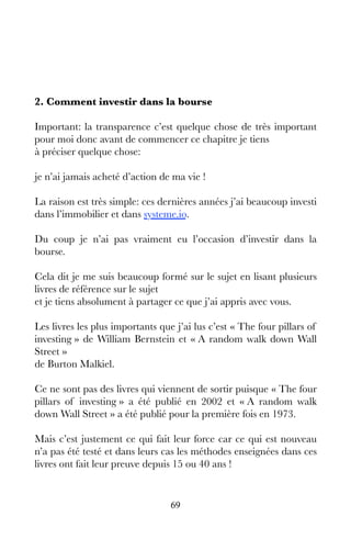 69
2. Comment investir dans la bourse
Important: la transparence c’est quelque chose de très important
pour moi donc avant de commencer ce chapitre je tiens
à préciser quelque chose:
je n’ai jamais acheté d’action de ma vie !
La raison est très simple: ces dernières années j’ai beaucoup investi
dans l’immobilier et dans systeme.io.
Du coup je n’ai pas vraiment eu l’occasion d’investir dans la
bourse.
Cela dit je me suis beaucoup formé sur le sujet en lisant plusieurs
livres de référence sur le sujet
et je tiens absolument à partager ce que j’ai appris avec vous.
Les livres les plus importants que j’ai lus c’est « The four pillars of
investing » de William Bernstein et « A random walk down Wall
Street »
de Burton Malkiel.
Ce ne sont pas des livres qui viennent de sortir puisque « The four
pillars of investing » a été publié en 2002 et « A random walk
down Wall Street » a été publié pour la première fois en 1973.
Mais c’est justement ce qui fait leur force car ce qui est nouveau
n’a pas été testé et dans leurs cas les méthodes enseignées dans ces
livres ont fait leur preuve depuis 15 ou 40 ans !
 