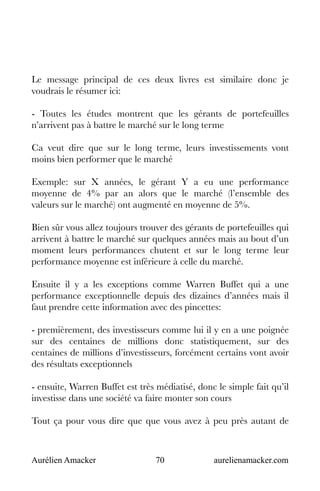 Aurélien Amacker 70 aurelienamacker.com
Le message principal de ces deux livres est similaire donc je
voudrais le résumer ici:
- Toutes les études montrent que les gérants de portefeuilles
n’arrivent pas à battre le marché sur le long terme
Ca veut dire que sur le long terme, leurs investissements vont
moins bien performer que le marché
Exemple: sur X années, le gérant Y a eu une performance
moyenne de 4% par an alors que le marché (l’ensemble des
valeurs sur le marché) ont augmenté en moyenne de 5%.
Bien sûr vous allez toujours trouver des gérants de portefeuilles qui
arrivent à battre le marché sur quelques années mais au bout d’un
moment leurs performances chutent et sur le long terme leur
performance moyenne est inférieure à celle du marché.
Ensuite il y a les exceptions comme Warren Buffet qui a une
performance exceptionnelle depuis des dizaines d’années mais il
faut prendre cette information avec des pincettes:
- premièrement, des investisseurs comme lui il y en a une poignée
sur des centaines de millions donc statistiquement, sur des
centaines de millions d’investisseurs, forcément certains vont avoir
des résultats exceptionnels
- ensuite, Warren Buffet est très médiatisé, donc le simple fait qu’il
investisse dans une société va faire monter son cours
Tout ça pour vous dire que que vous avez à peu près autant de
 