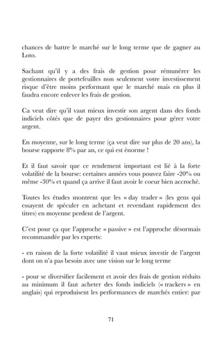 71
chances de battre le marché sur le long terme que de gagner au
Loto.
Sachant qu’il y a des frais de gestion pour rémunérer les
gestionnaires de portefeuilles non seulement votre investissement
risque d’être moins performant que le marché mais en plus il
faudra encore enlever les frais de gestion.
Ca veut dire qu’il vaut mieux investir son argent dans des fonds
indiciels côtés que de payer des gestionnaires pour gérer votre
argent.
En moyenne, sur le long terme (ça veut dire sur plus de 20 ans), la
bourse rapporte 8% par an, ce qui est énorme !
Et il faut savoir que ce rendement important est lié à la forte
volatilité de la bourse: certaines années vous pouvez faire -20% ou
même -30% et quand ça arrive il faut avoir le coeur bien accroché.
Toutes les études montrent que les « day trader » (les gens qui
essayent de spéculer en achetant et revendant rapidement des
titres) en moyenne perdent de l’argent.
C’est pour ça que l’approche « passive » est l’approche désormais
recommandée par les experts:
- en raison de la forte volatilité il vaut mieux investir de l’argent
dont on n’a pas besoin avec une vision sur le long terme
- pour se diversifier facilement et avoir des frais de gestion réduits
au minimum il faut acheter des fonds indiciels (« trackers » en
anglais) qui reproduisent les performances de marchés entier: par
 