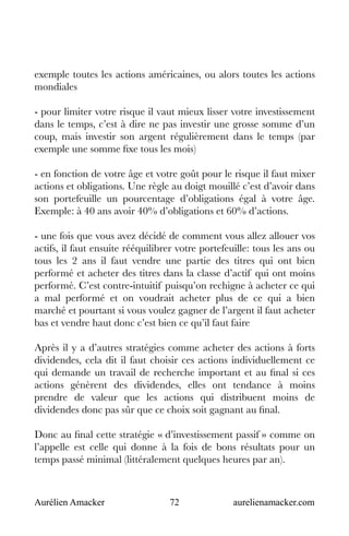 Aurélien Amacker 72 aurelienamacker.com
exemple toutes les actions américaines, ou alors toutes les actions
mondiales
- pour limiter votre risque il vaut mieux lisser votre investissement
dans le temps, c’est à dire ne pas investir une grosse somme d’un
coup, mais investir son argent régulièrement dans le temps (par
exemple une somme fixe tous les mois)
- en fonction de votre âge et votre goût pour le risque il faut mixer
actions et obligations. Une règle au doigt mouillé c’est d’avoir dans
son portefeuille un pourcentage d’obligations égal à votre âge.
Exemple: à 40 ans avoir 40% d’obligations et 60% d’actions.
- une fois que vous avez décidé de comment vous allez allouer vos
actifs, il faut ensuite rééquilibrer votre portefeuille: tous les ans ou
tous les 2 ans il faut vendre une partie des titres qui ont bien
performé et acheter des titres dans la classe d’actif qui ont moins
performé. C’est contre-intuitif puisqu’on rechigne à acheter ce qui
a mal performé et on voudrait acheter plus de ce qui a bien
marché et pourtant si vous voulez gagner de l’argent il faut acheter
bas et vendre haut donc c’est bien ce qu’il faut faire
Après il y a d’autres stratégies comme acheter des actions à forts
dividendes, cela dit il faut choisir ces actions individuellement ce
qui demande un travail de recherche important et au final si ces
actions génèrent des dividendes, elles ont tendance à moins
prendre de valeur que les actions qui distribuent moins de
dividendes donc pas sûr que ce choix soit gagnant au final.
Donc au final cette stratégie « d’investissement passif » comme on
l’appelle est celle qui donne à la fois de bons résultats pour un
temps passé minimal (littéralement quelques heures par an).
 