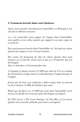 Aurélien Amacker 74 aurelienamacker.com
3. Comment investir dans votre business
Après notre premier investissement immobilier au Portugal je me
suis fait la réflexion suivante:
on a un savoir-faire pour gagner de l’argent dans l’immobilier,
mais quelle est ma valeur ajoutée par rapport à un autre expat ou
à un local ?
Eux aussi peuvent investir dans l’immobilier ici. Au final ma valeur
ajoutée par rapport à eux n’est pas énorme.
Par contre j’ai beaucoup de plus de valeur ajoutée dans mon
business car ça fait des années que je fais ça et l’expertise que j’ai
développée
dans ce domaine est beaucoup plus rare.
A l’époque je faisais environ 25 000€ par mois de CA en vendant
des formations en ligne dans le webmarketing et l’apprentissage de
l’anglais.
J’avais peu de frais (une assistante à plein temps) donc je pouvais
en tirer environ 15 000€ de bénéfices par mois.
Plutôt que de placer ces 15 000€ par mois dans l’immobilier ou la
bourse j’ai décidé de les investir pour développer un logiciel.
En 2012 j’ai lu « The Lean Startup » de Eric Ries et j’ai trouvé
géniale cette nouvelle méthode pour lancer un logiciel:
 