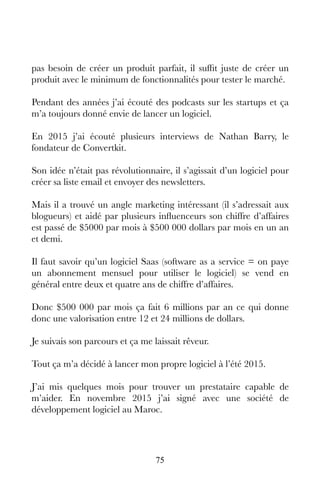 75
pas besoin de créer un produit parfait, il suffit juste de créer un
produit avec le minimum de fonctionnalités pour tester le marché.
Pendant des années j’ai écouté des podcasts sur les startups et ça
m’a toujours donné envie de lancer un logiciel.
En 2015 j’ai écouté plusieurs interviews de Nathan Barry, le
fondateur de Convertkit.
Son idée n’était pas révolutionnaire, il s’agissait d’un logiciel pour
créer sa liste email et envoyer des newsletters.
Mais il a trouvé un angle marketing intéressant (il s’adressait aux
blogueurs) et aidé par plusieurs influenceurs son chiffre d’affaires
est passé de $5000 par mois à $500 000 dollars par mois en un an
et demi.
Il faut savoir qu’un logiciel Saas (software as a service = on paye
un abonnement mensuel pour utiliser le logiciel) se vend en
général entre deux et quatre ans de chiffre d’affaires.
Donc $500 000 par mois ça fait 6 millions par an ce qui donne
donc une valorisation entre 12 et 24 millions de dollars.
Je suivais son parcours et ça me laissait rêveur.
Tout ça m’a décidé à lancer mon propre logiciel à l’été 2015.
J’ai mis quelques mois pour trouver un prestataire capable de
m’aider. En novembre 2015 j’ai signé avec une société de
développement logiciel au Maroc.
 