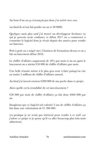 Aurélien Amacker 76 aurelienamacker.com
Au bout d’un an ça n’avançait pas donc j’ai arrêté avec eux.
(au final ils m’ont fait perdre un an et 30 000€)
Quelques mois plus tard j’ai trouvé un développeur freelance en
qui je pouvais avoir confiance et début 2017 on a commencé à
construire le logiciel dont je rêvais depuis des années pour vendre
sur Internet.
Petit à petit on a migré mes 2 business de formations dessus et on a
fait un lancement début 2018.
Le chiffre d’affaires augmentait de 10% par mois et un an après le
lancement on a atteint €50 000 de chiffre d’affaires par mois.
Une belle réussite même si le plus gros reste à faire puisqu’on vise
au moins 5 millions de chiffre d’affaires annuel.
Au final j’ai investi environ €200 000 de ma poche dans ce projet.
Alors quelle est la rentabilité de cet investissement ?
€50 000 par mois de chiffre d’affaires ça fait donc €600 000 par
an.
Imaginons que ce logiciel soit valorisé 2 ans de chiffre d’affaires ça
fait donc une valorisation de €1 200 000.
(en pratique je ne serais pas intéressé pour vendre à ce tarif car
j’adore ce projet et je pense qu’il va aller beaucoup plus loin mais
admettons)
 