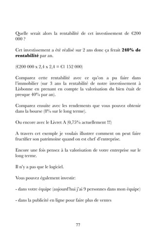 77
Quelle serait alors la rentabilité de cet investissement de €200
000 ?
Cet investissement a été réalisé sur 2 ans donc ça ferait 240% de
rentabilité par an.
(€200 000 x 2,4 x 2,4 = €1 152 000)
Comparez cette rentabilité avec ce qu’on a pu faire dans
l’immobilier (sur 3 ans la rentabilité de notre investissement à
Lisbonne en prenant en compte la valorisation du bien était de
presque 40% par an).
Comparez ensuite avec les rendements que vous pouvez obtenir
dans la bourse (8% sur le long terme).
Ou encore avec le Livret A (0,75% actuellement !!!)
A travers cet exemple je voulais illustrer comment on peut faire
fructifier son patrimoine quand on est chef d’entreprise.
Encore une fois pensez à la valorisation de votre entreprise sur le
long terme.
Il n’y a pas que le logiciel.
Vous pouvez également investir:
- dans votre équipe (aujourd’hui j’ai 9 personnes dans mon équipe)
- dans la publicité en ligne pour faire plus de ventes
 