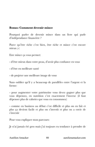 Aurélien Amacker 80 aurelienamacker.com
Bonus: Comment devenir mince
Pourquoi parler de devenir mince dans un livre qui parle
d’indépendance financière ?
Parce qu’être riche c’est bien, être riche et mince c’est encore
mieux ;-)
Etre mince ça vous permet:
- d’être mieux dans votre peau, d’avoir plus confiance en vous
- d’être en meilleure santé
- de projeter une meilleure image de vous
Sans oublier qu’il y a beaucoup de parallèles entre l’argent et la
forme:
- pour augmenter votre patrimoine vous devez gagner plus que
vous dépensez, en nutrition c’est exactement l’inverse (il faut
dépenser plus de calories que vous en consommez)
- comme en business au début c’est difficile et plus on en fait et
plus ça devient facile et plus on s’investit et plus on a envie de
s’investir
Pour vous expliquer mon parcours:
Je n’ai jamais été gros mais j’ai toujours eu tendance à prendre de
 