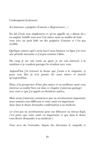 81
l’embonpoint facilement
(les fameuses « poignées d’amour » disgracieuses…)
En fait j’étais tout simplement ce qu’on appelle un « skinny fat »
en anglais: habillé vous avez l’air mince mais en maillot de bain
vous avez un petit bide ou des poignées d’amour et c’est pas
terrible.
Quelques années après avoir lancé mon business en ligne j’ai vécu
une période stressante et j’ai pris environ 5 kilos.
Du coup je me suis remis au sport, je me suis intéressé à la
nutrition et je voudrais partager les résultats avec vous.
Aujourd’hui j’ai retrouvé la forme que j’avais à la vingtaine, et
pour tout dire je n’ai jamais été aussi mince et musclé
qu’aujourd’hui.
Donc si la perspective d’être plus mince et en meilleure santé vous
intéresse ça tombe bien car dans ce chapitre j’aimerais partager
avec vous ce que j’ai appris ces dernières années.
Mais avant j’aimerais commencer par un avertissement important:
nous sommes tous différents et votre santé est importante
donc dans le doute demandez confirmation à un médecin.
(ce n’est pas un avertissement pour me défausser au niveau légal,
c’est parce que votre santé est importante et que dans le doute
vous deviez demander à un médecin !)
Vous avez du l’entendre, depuis des décennies le surpoids et
 