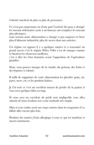 Aurélien Amacker 82 aurelienamacker.com
l’obésité touchent de plus en plus de personnes.
Ce n’est pas surprenant car d’une part l’activité des gens a changé:
les travaux sédentaires (assis à un bureau) ont remplacé les travaux
plus physiques,
mais surtout notre alimentation a changé et pas toujours en bien:
plus d’aliments industriels, plus de sucres dans nos assiettes.
Un régime est apparu il y a quelques années et a rencontré un
grand succès c’est le régime Paléo: l’idée c’est de manger comme
le faisaient les chasseurs-cueilleurs,
c’est à dire les êtres humains avant l’apparition de l’agriculture
planifiée.
Donc vous pouvez manger de la viande, du poisson, des fruits et
des légumes à volonté.
Il suffit de supprimer de votre alimentation les glucides (pain, riz,
pates, sucre ,etc) et les produits laitiers.
Je l’ai testé et c’est un excellent moyen de perdre de la graisse si
vous avez quelques kilos en trop.
Si vous avez un excédent de poids non négligeable vous allez
obtenir de bons résultats avec cette méthode très simple.
Mais si vous voulez avoir un corps comme dans les magazines il va
falloir aller encore plus loin.
Pendant des années j’étais allergique à tout ce qui est nutrition et
macro nutriments.
 