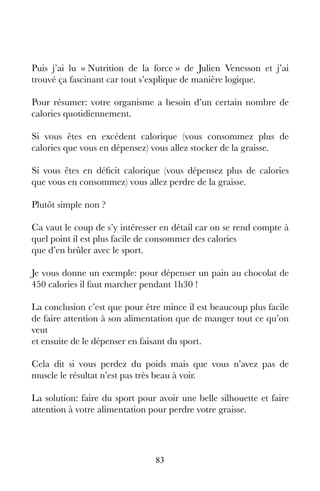 83
Puis j’ai lu « Nutrition de la force » de Julien Venesson et j’ai
trouvé ça fascinant car tout s’explique de manière logique.
Pour résumer: votre organisme a besoin d’un certain nombre de
calories quotidiennement.
Si vous êtes en excédent calorique (vous consommez plus de
calories que vous en dépensez) vous allez stocker de la graisse.
Si vous êtes en déficit calorique (vous dépensez plus de calories
que vous en consommez) vous allez perdre de la graisse.
Plutôt simple non ?
Ca vaut le coup de s’y intéresser en détail car on se rend compte à
quel point il est plus facile de consommer des calories
que d’en brûler avec le sport.
Je vous donne un exemple: pour dépenser un pain au chocolat de
450 calories il faut marcher pendant 1h30 !
La conclusion c’est que pour être mince il est beaucoup plus facile
de faire attention à son alimentation que de manger tout ce qu’on
veut
et ensuite de le dépenser en faisant du sport.
Cela dit si vous perdez du poids mais que vous n’avez pas de
muscle le résultat n’est pas très beau à voir.
La solution: faire du sport pour avoir une belle silhouette et faire
attention à votre alimentation pour perdre votre graisse.
 
