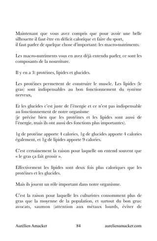 Aurélien Amacker 84 aurelienamacker.com
Maintenant que vous avez compris que pour avoir une belle
silhouette il faut être en déficit calorique et faire du sport,
il faut parler de quelque chose d’important: les macro-nutriments.
Les macro-nutriments vous en avez déjà entendu parler, ce sont les
composants de la nourriture.
Il y en a 3: protéines, lipides et glucides.
Les protéines permettent de construire le muscle. Les lipides (le
gras) sont indispensables au bon fonctionnement du système
nerveux,
Et les glucides c’est juste de l’énergie et ce n’est pas indispensable
au fonctionnement de notre organisme
(je précise bien que les protéines et les lipides sont aussi de
l’énergie, mais ils ont aussi des fonctions plus importantes).
1g de protéine apporte 4 calories, 1g de glucides apporte 4 calories
également, et 1g de lipides apporte 9 calories.
C’est certainement la raison pour laquelle on entend souvent que
« le gras ça fait grossir ».
Effectivement les lipides sont deux fois plus caloriques que les
protéines et les glucides.
Mais ils jouent un rôle important dans notre organisme.
C’est la raison pour laquelle les culturistes consomment plus de
gras que la moyenne de la population, et surtout du bon gras:
avocats, saumon (attention aux métaux lourds, éviter de
 