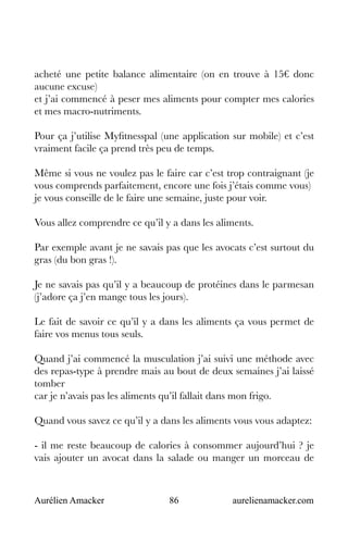 Aurélien Amacker 86 aurelienamacker.com
acheté une petite balance alimentaire (on en trouve à 15€ donc
aucune excuse)
et j’ai commencé à peser mes aliments pour compter mes calories
et mes macro-nutriments.
Pour ça j’utilise Myfitnesspal (une application sur mobile) et c’est
vraiment facile ça prend très peu de temps.
Même si vous ne voulez pas le faire car c’est trop contraignant (je
vous comprends parfaitement, encore une fois j’étais comme vous)
je vous conseille de le faire une semaine, juste pour voir.
Vous allez comprendre ce qu’il y a dans les aliments.
Par exemple avant je ne savais pas que les avocats c’est surtout du
gras (du bon gras !).
Je ne savais pas qu’il y a beaucoup de protéines dans le parmesan
(j’adore ça j’en mange tous les jours).
Le fait de savoir ce qu’il y a dans les aliments ça vous permet de
faire vos menus tous seuls.
Quand j’ai commencé la musculation j’ai suivi une méthode avec
des repas-type à prendre mais au bout de deux semaines j’ai laissé
tomber
car je n’avais pas les aliments qu’il fallait dans mon frigo.
Quand vous savez ce qu’il y a dans les aliments vous vous adaptez:
- il me reste beaucoup de calories à consommer aujourd’hui ? je
vais ajouter un avocat dans la salade ou manger un morceau de
 