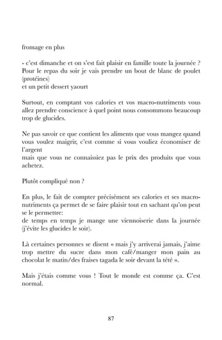 87
fromage en plus
- c’est dimanche et on s’est fait plaisir en famille toute la journée ?
Pour le repas du soir je vais prendre un bout de blanc de poulet
(protéines)
et un petit dessert yaourt
Surtout, en comptant vos calories et vos macro-nutriments vous
allez prendre conscience à quel point nous consommons beaucoup
trop de glucides.
Ne pas savoir ce que contient les aliments que vous mangez quand
vous voulez maigrir, c’est comme si vous vouliez économiser de
l’argent
mais que vous ne connaissiez pas le prix des produits que vous
achetez.
Plutôt compliqué non ?
En plus, le fait de compter précisément ses calories et ses macro-
nutriments ça permet de se faire plaisir tout en sachant qu’on peut
se le permettre:
de temps en temps je mange une viennoiserie dans la journée
(j’évite les glucides le soir).
Là certaines personnes se disent « mais j’y arriverai jamais, j’aime
trop mettre du sucre dans mon café/manger mon pain au
chocolat le matin/des fraises tagada le soir devant la tété ».
Mais j’étais comme vous ! Tout le monde est comme ça. C’est
normal.
 