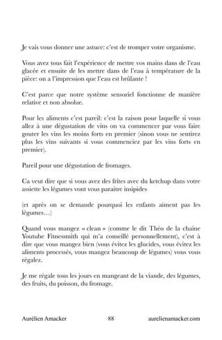Aurélien Amacker 88 aurelienamacker.com
Je vais vous donner une astuce: c’est de tromper votre organisme.
Vous avez tous fait l’expérience de mettre vos mains dans de l’eau
glacée et ensuite de les mettre dans de l’eau à température de la
pièce: on a l’impression que l’eau est brûlante !
C’est parce que notre système sensoriel fonctionne de manière
relative et non absolue.
Pour les aliments c’est pareil: c’est la raison pour laquelle si vous
allez à une dégustation de vins on va commencer par vous faire
gouter les vins les moins forts en premier (sinon vous ne sentirez
plus les vins suivants si vous commenciez par les vins forts en
premier).
Pareil pour une dégustation de fromages.
Ca veut dire que si vous avez des frites avec du ketchup dans votre
assiette les légumes vont vous paraitre insipides
(et après on se demande pourquoi les enfants aiment pas les
légumes…)
Quand vous mangez « clean » (comme le dit Théo de la chaine
Youtube Fitnessmith qui m’a conseillé personnellement), c’est à
dire que vous mangez bien (vous évitez les glucides, vous évitez les
aliments processés, vous mangez beaucoup de légumes) vous vous
régalez.
Je me régale tous les jours en mangeant de la viande, des légumes,
des fruits, du poisson, du fromage.
 