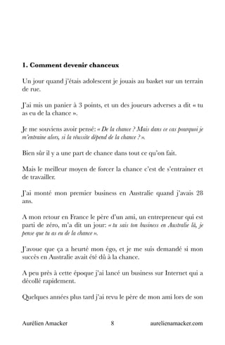 Aurélien Amacker 8 aurelienamacker.com
1. Comment devenir chanceux
Un jour quand j’étais adolescent je jouais au basket sur un terrain
de rue.
J’ai mis un panier à 3 points, et un des joueurs adverses a dit « tu
as eu de la chance ».
Je me souviens avoir pensé: « De la chance ? Mais dans ce cas pourquoi je
m’entraine alors, si la réussite dépend de la chance ? ».
Bien sûr il y a une part de chance dans tout ce qu’on fait.
Mais le meilleur moyen de forcer la chance c’est de s’entrainer et
de travailler.
J’ai monté mon premier business en Australie quand j’avais 28
ans.
A mon retour en France le père d’un ami, un entrepreneur qui est
parti de zéro, m’a dit un jour: « tu sais ton business en Australie là, je
pense que tu as eu de la chance ».
J’avoue que ça a heurté mon égo, et je me suis demandé si mon
succès en Australie avait été dû à la chance.
A peu près à cette époque j’ai lancé un business sur Internet qui a
décollé rapidement.
Quelques années plus tard j’ai revu le père de mon ami lors de son
 