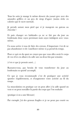 89
Tous les soirs je mange le même dessert: du yaourt grec avec des
amandes grillées et un peu de sirop d’agave (moins riche en
calories que le sucre normal).
Je prends autant mon pied que si je mangeais un gateau au
chocolat !
Et puis changer ses habitudes ça ne se fait pas du jour au
lendemain donc soyez persistant mais soyez indulgent avec vous-
même.
Ca nous arrive à tous de faire des erreurs. L’important c’est de ne
pas abandonner et de s’améliorer même si ça prend du temps.
Pour ce qui est du sport ne croyez pas que vous allez avoir le corps
de vos rêves en allant à la salle une ou deux fois par semaine.
(c’est ce que je pensais aussi…)
Rassurez-vous, pas besoin de vous transformer du jour au
lendemain en sportif accompli.
Ce que je vous recommande c’est de pratiquer une activité
sportive régulièrement, et d’augmenter votre activité au fil du
temps.
La musculation est pratique car on peut aller à la salle quand on
veut et on peut travailler la partie du corps que l’on souhaite
(pratique si on a une blessure)
Par exemple j’ai des genoux fragiles et je ne peux pas courir ou
 