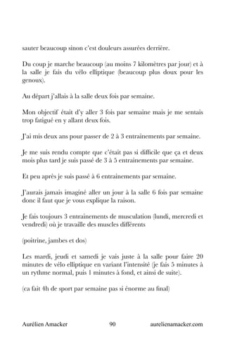 Aurélien Amacker 90 aurelienamacker.com
sauter beaucoup sinon c’est douleurs assurées derrière.
Du coup je marche beaucoup (au moins 7 kilomètres par jour) et à
la salle je fais du vélo elliptique (beaucoup plus doux pour les
genoux).
Au départ j’allais à la salle deux fois par semaine.
Mon objectif était d’y aller 3 fois par semaine mais je me sentais
trop fatigué en y allant deux fois.
J’ai mis deux ans pour passer de 2 à 3 entrainements par semaine.
Je me suis rendu compte que c’était pas si difficile que ça et deux
mois plus tard je suis passé de 3 à 5 entrainements par semaine.
Et peu après je suis passé à 6 entrainements par semaine.
J’aurais jamais imaginé aller un jour à la salle 6 fois par semaine
donc il faut que je vous explique la raison.
Je fais toujours 3 entrainements de musculation (lundi, mercredi et
vendredi) où je travaille des muscles différents
(poitrine, jambes et dos)
Les mardi, jeudi et samedi je vais juste à la salle pour faire 20
minutes de vélo elliptique en variant l’intensité (je fais 5 minutes à
un rythme normal, puis 1 minutes à fond, et ainsi de suite).
(ca fait 4h de sport par semaine pas si énorme au final)
 