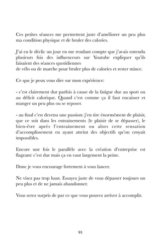 91
Ces petites séances me permettent juste d’améliorer un peu plus
ma condition physique et de bruler des calories.
J’ai eu le déclic un jour en me rendant compte que j’avais entendu
plusieurs fois des influenceurs sur Youtube expliquer qu’ils
faisaient des séances quotidiennes
de vélo ou de marche pour bruler plus de calories et rester mince.
Ce que je peux vous dire sur mon expérience:
- c’est clairement dur parfois à cause de la fatigue due au sport ou
au déficit calorique. Quand c’est comme ça il faut encaisser et
manger un peu plus ou se reposer.
- au final c’est devenu une passion: j’en tire énormément de plaisir,
que ce soit dans les entrainements (le plaisir de se dépasser), le
bien-être après l’entrainement ou alors cette sensation
d’accomplissement en ayant atteint des objectifs qu’on croyait
impossibles.
Encore une fois le parallèle avec la création d’entreprise est
flagrant: c’est dur mais ça en vaut largement la peine.
Donc je vous encourage fortement à vous lancer.
Ne visez pas trop haut. Essayez juste de vous dépasser toujours un
peu plus et de ne jamais abandonner.
Vous serez surpris de par ce que vous pouvez arriver à accomplir.
 