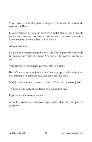 Aurélien Amacker 96 aurelienamacker.com
Vous voyez ce sont des plaisirs simples. Pas besoin de voiture de
sport ou de Rolex.
Je vous conseille de faire un exercice simple: prenez une feuille de
papier ou pouvez un document texte sur votre ordinateur et notez
toutes ce pourquoi vous êtes reconnaissant.
Absolument tout.
Ca peut être reconnaissant d’être en vie. Ou de pouvoir écouter de
la musique sur votre téléphone. Ou d’avoir des parents encore en
vie.
Vous risquez de découvrir que vous êtes déja riche.
Bien sûr on en veut toujours plus. C’est le propre de l’être humain
de chercher à se dépasser et à aller toujours plus loin.
Mais je conditionnez pas votre réussite à l’atteinte de vos objectifs.
Trouvez des moyens d’être heureux dès aujourd’hui.
Et prenez la vie comme un jeu.
N’oubliez jamais: si vous avez déja gagné, alors vous ne pouvez
pas perdre.
 