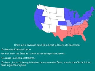 Carte sur la divisions des États durant la Guerre de Sécession. 
•En bleu les États de l'Union
•en bleu clair, les États de l'Union où l'esclavage était permis. 
•En rouge, les États confédérés. 
•En blanc, les territoires qui n'étaient pas encore des États, sous le contrôle de l'Union 
dans la grande majorité.

 