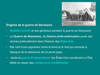 Origines de la guerre de Sécession
•

Abraham Lincoln et ses généraux pendant la guerre de Sécession

•

La Guerre de Sécession, (la Guerre civile américaine) puise ses 
racines profondément dans l'histoire des États­Unis. 

•

Elle naît d'une opposition entre le Nord et le Sud qui remonte à 
l'époque de la naissance de ce jeune pays.

•

 Après la guerre d'indépendance, les États­Unis constituent un État 
faible en raison des articles de la Confédération

 